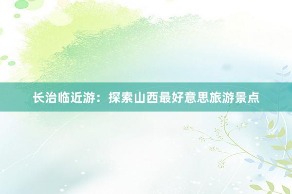 长治临近游：探索山西最好意思旅游景点