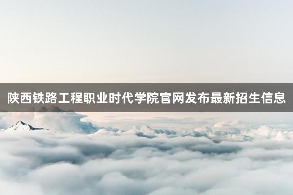 陕西铁路工程职业时代学院官网发布最新招生信息