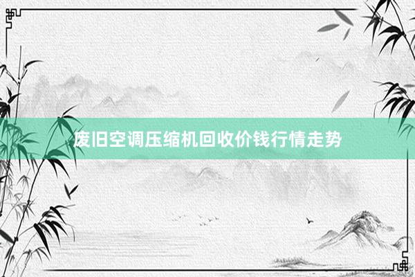 废旧空调压缩机回收价钱行情走势